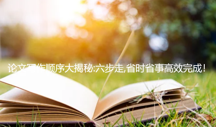 论文写作顺序大揭秘：六步走，省时省事高效完成！