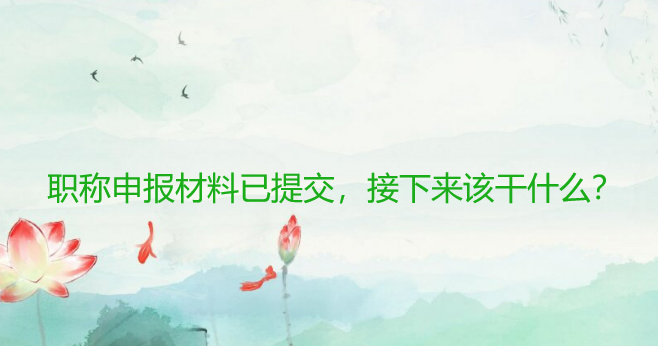职称申报材料已提交，接下来该干什么？快来查看详细指南！