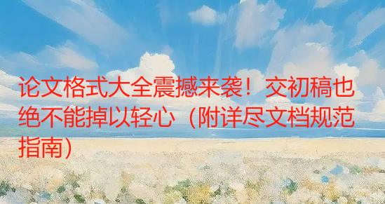 论文格式大全震撼来袭！交初稿也绝不能掉以轻心（附详尽文档规范指南）