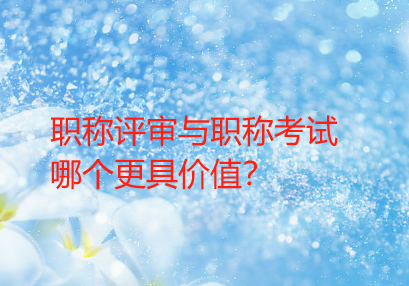 【职称知识】职称评审与职称考试，哪个更具价值？