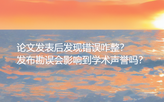 论文发表后发现错误咋整？发布勘误会影响到学术声誉吗？