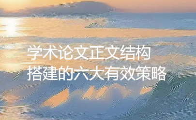 【论文写作技巧】学术论文正文结构搭建的六大有效策略