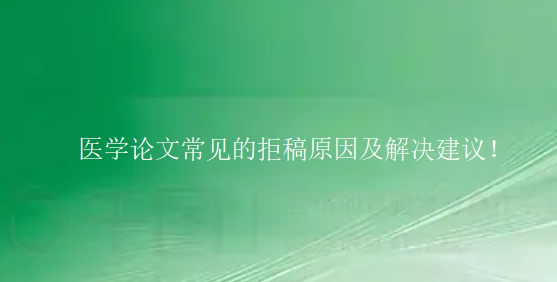 【医学论文投稿技巧】医学论文常见的拒稿原因及解决建议！