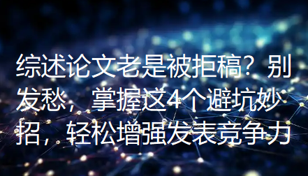 综述论文老是被拒稿？别发愁，掌握这4个避坑妙招，轻松增强发表竞争力