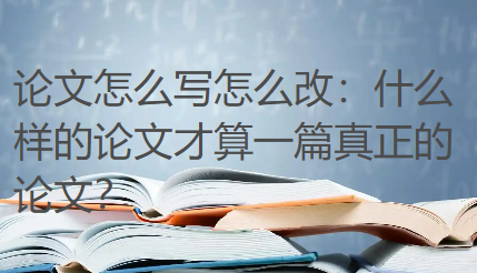 论文怎么写怎么改：什么样的论文才算一篇真正的论文？