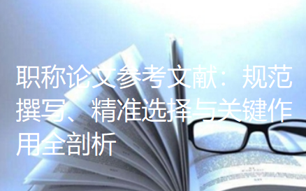 职称论文参考文献:规范撰写、精准选择与关键作用全剖析 职称论文参考文献:规范撰写、精准选择与关键作用全剖析
