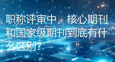 职称评审中，核心期刊和国家级期刊到底有什么区别？