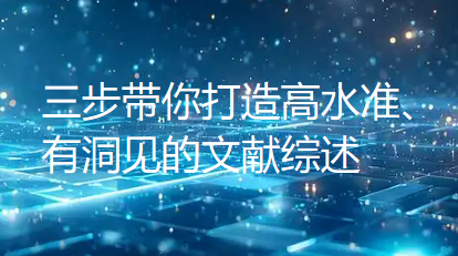 还在“东拼西凑”文献综述？三步带你打造高水准、有洞见的文献综述