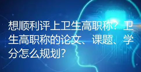 想顺利评上卫生高职称?卫生高职称的论文、课题、学分怎么规划? 想顺利评上卫生高职称?卫生高职称的论文、课题、学分怎么规划?