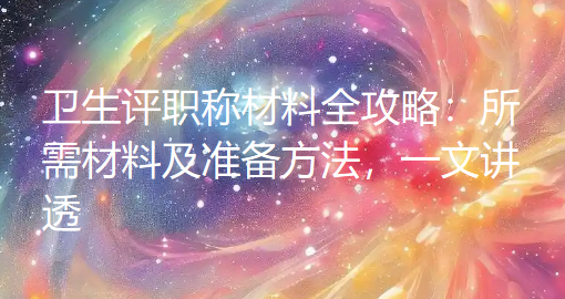 卫生评职称材料全攻略:所需材料及准备方法,一文讲透 卫生评职称材料全攻略:所需材料及准备方法,一文讲透
