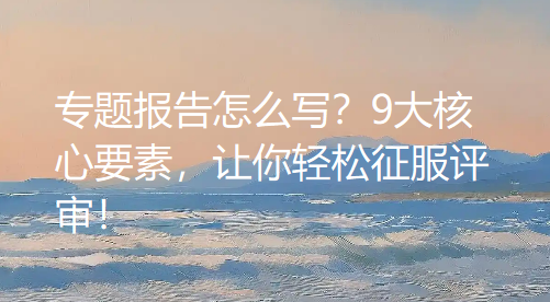 专题报告怎么写?9大核心要素,让你轻松征服评审! 专题报告怎么写?9大核心要素,让你轻松征服评审!
