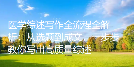 医学综述写作全流程全解析:从选题到成文,一步步教你写出高质量综述 医学综述写作全流程全解析:从选题到成文,一步步教你写出高质量综述