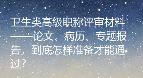 卫生类高级职称评审材料——论文、病历、专题报告,到底怎样准备才能通过? 卫生类高级职称评审材料——论文、病历、专题报告,到底怎样准备才能通过?