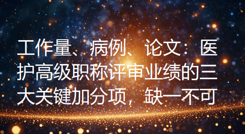 工作量、病例、论文：医护高级职称评审业绩的三大关键加分项，缺一不可