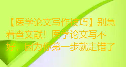 【医学论文写作技巧】别急着查文献!医学论文写不好,因为你第一步就走错了 【医学论文写作技巧】别急着查文献!医学论文写不好,因为你第一步就走错了
