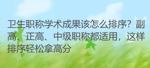 卫生职称学术成果该怎么排序?副高、正高、中级职称都适用,这样排序轻松拿高分 卫生职称学术成果该怎么排序?副高、正高、中级职称都适用,这样排序轻松拿高分