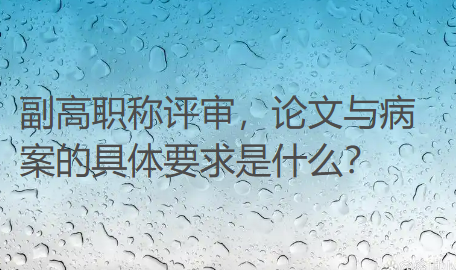 【医生副高评审】副高职称评审,论文与病案的具体要求是什么? 【医生副高评审】副高职称评审,论文与病案的具体要求是什么?